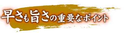 早さも旨さの重要なポイント